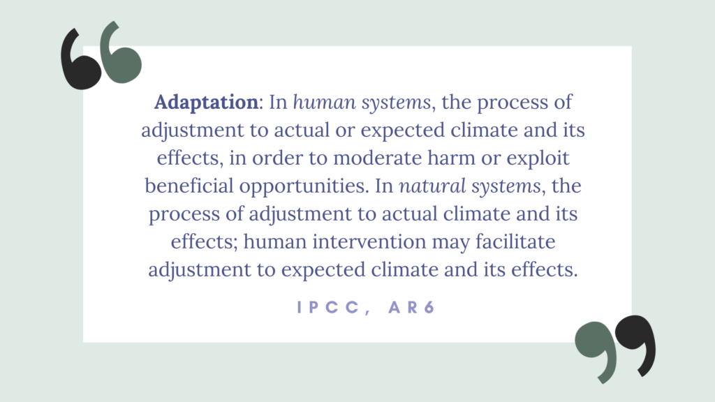 adaptation: In human systems, the process of adjustment to actual or expected climate and its effects, in order to moderate harm or exploit beneficial opportunities. In natural systems, the process of adjustment to actual climate and its effects; human intervention may facilitate adjustment to expected climate and its effects. IPCC, AR6